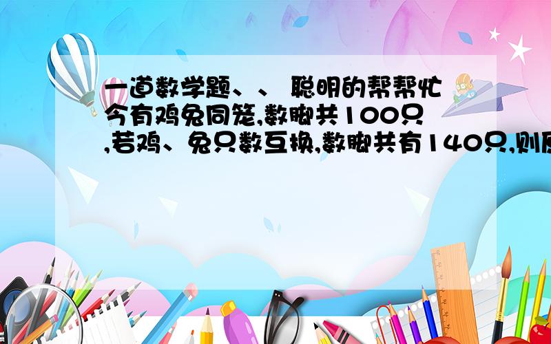 一道数学题、、 聪明的帮帮忙今有鸡兔同笼,数脚共100只,若鸡、兔只数互换,数脚共有140只,则原有鸡、兔各多少只?sorry，我们还没教方程里面有Y的。