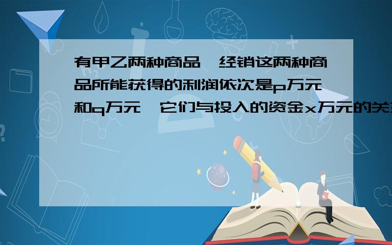 有甲乙两种商品,经销这两种商品所能获得的利润依次是p万元和q万元,它们与投入的资金x万元的关系有经验公p=1/10x,q=2/5根号x.现欲将9万元资金投入甲乙两种商品,问：甲乙两种商品分别投入多