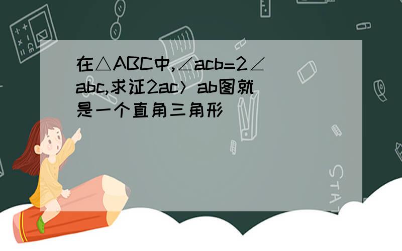 在△ABC中,∠acb=2∠abc,求证2ac＞ab图就是一个直角三角形