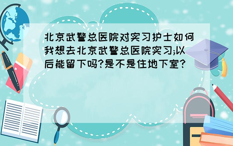 北京武警总医院对实习护士如何我想去北京武警总医院实习;以后能留下吗?是不是住地下室?