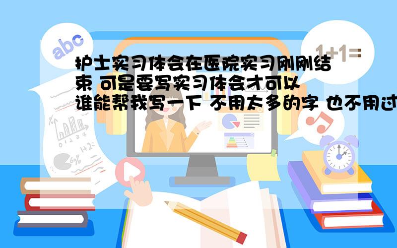 护士实习体会在医院实习刚刚结束 可是要写实习体会才可以 谁能帮我写一下 不用太多的字 也不用过于复杂 只是简单的实习体会就可以