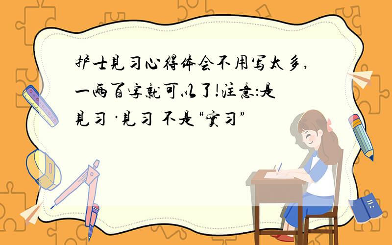 护士见习心得体会不用写太多,一两百字就可以了!注意：是 见习 ·见习 不是“实习”