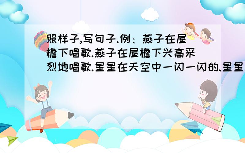 照样子,写句子.例：燕子在屋檐下唱歌.燕子在屋檐下兴高采烈地唱歌.星星在天空中一闪一闪的.星星在天空中一闪一闪的 .仿例句造句,有谁知道!