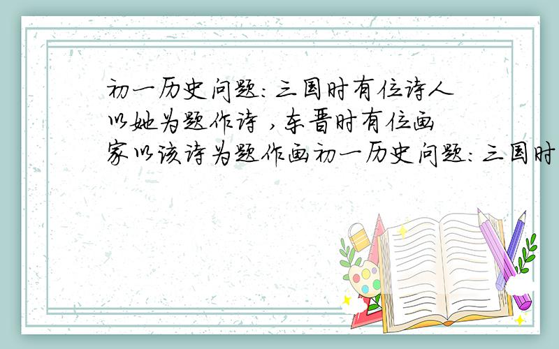 初一历史问题:三国时有位诗人以她为题作诗 ,东晋时有位画家以该诗为题作画初一历史问题:三国时有位诗人以她为题作诗          ,东晋时有位画家以该诗为题作画           .请问谁?作了什么诗