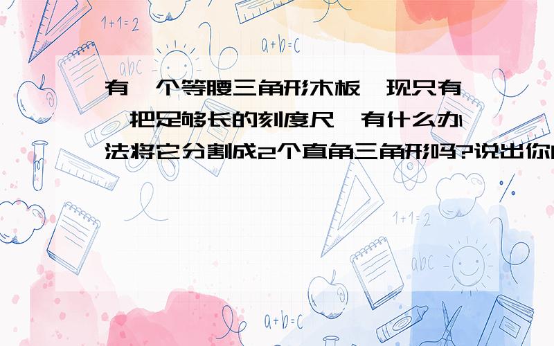 有一个等腰三角形木板,现只有一把足够长的刻度尺,有什么办法将它分割成2个直角三角形吗?说出你的办法,并说明理由.