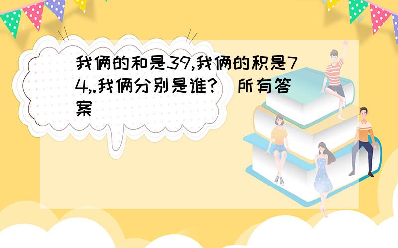 我俩的和是39,我俩的积是74,.我俩分别是谁?（所有答案）