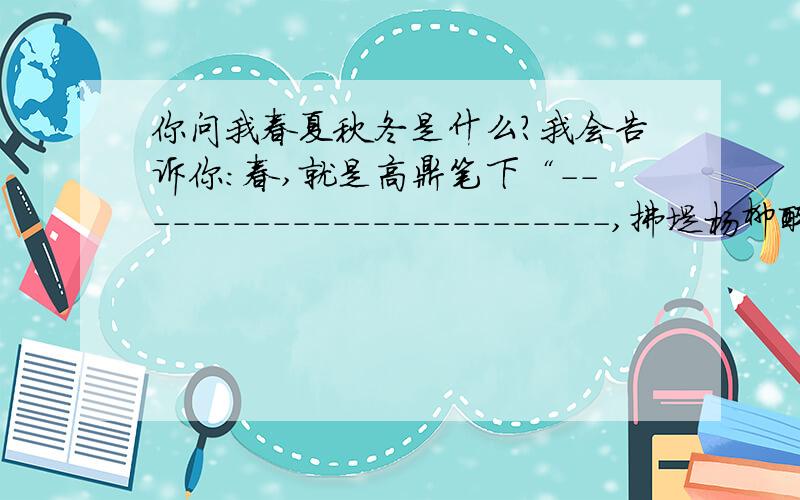 你问我春夏秋冬是什么?我会告诉你：春,就是高鼎笔下“-------------------------,拂堤杨柳醉春烟”的浪漫；夏，就是令辛弃疾惊喜的“------------------------，听取蛙声一片”的热闹；秋，就是少年