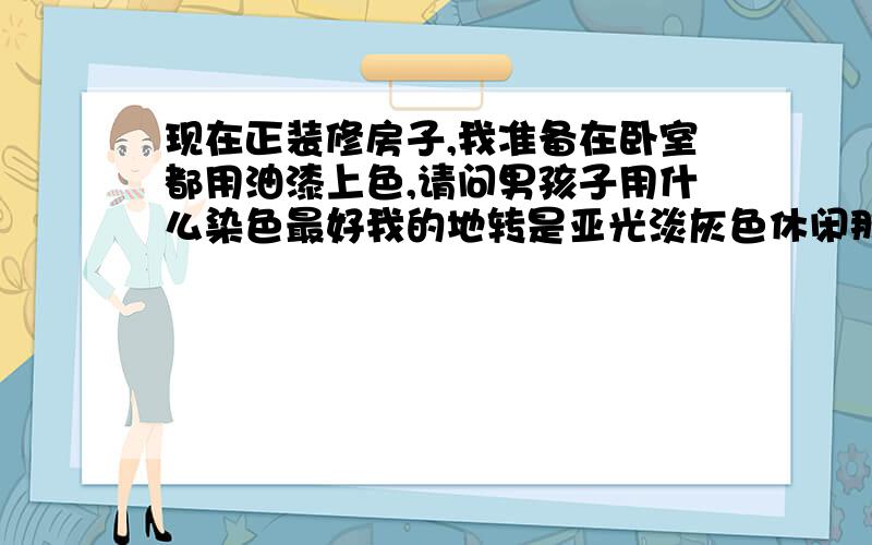 现在正装修房子,我准备在卧室都用油漆上色,请问男孩子用什么染色最好我的地转是亚光淡灰色休闲那种,家具都是配白色的,屋内很朝阳光线很好,厅就准备用白色,2个卧室准备用不同染色,什