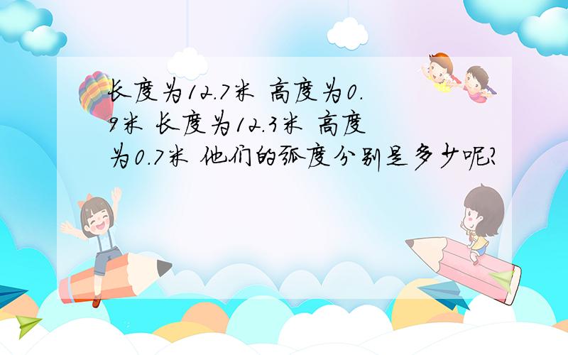 长度为12.7米 高度为0.9米 长度为12.3米 高度为0.7米 他们的弧度分别是多少呢?