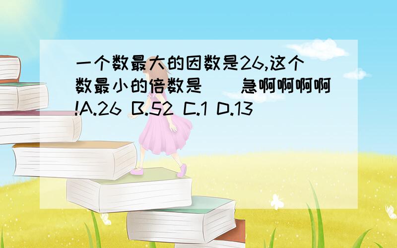 一个数最大的因数是26,这个数最小的倍数是（）急啊啊啊啊!A.26 B.52 C.1 D.13