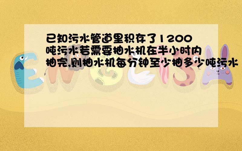 已知污水管道里积存了1200吨污水若需要抽水机在半小时内抽完,则抽水机每分钟至少抽多少吨污水