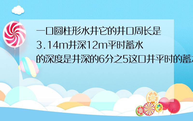 一口圆柱形水井它的井口周长是3.14m井深12m平时蓄水的深度是井深的6分之5这口井平时的蓄水量是多少立方米