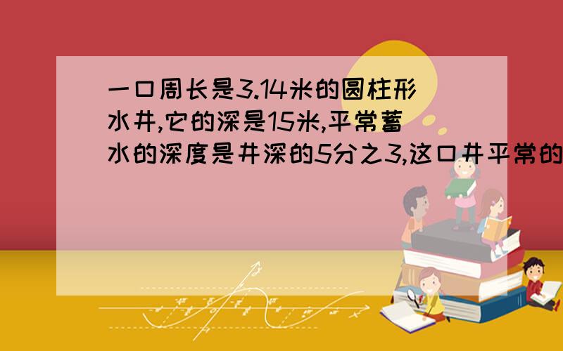 一口周长是3.14米的圆柱形水井,它的深是15米,平常蓄水的深度是井深的5分之3,这口井平常的水量是多少?急 要有算式