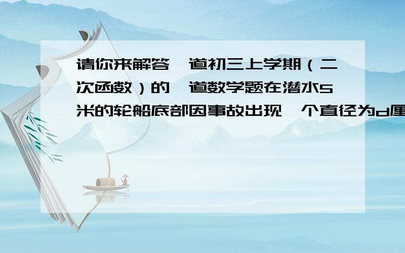 请你来解答一道初三上学期（二次函数）的一道数学题在潜水5米的轮船底部因事故出现一个直径为d厘米的洞,船员立即拿来橡胶材料进行堵塞,设船员所施作用力F（牛顿）.（g取10牛顿/千克）