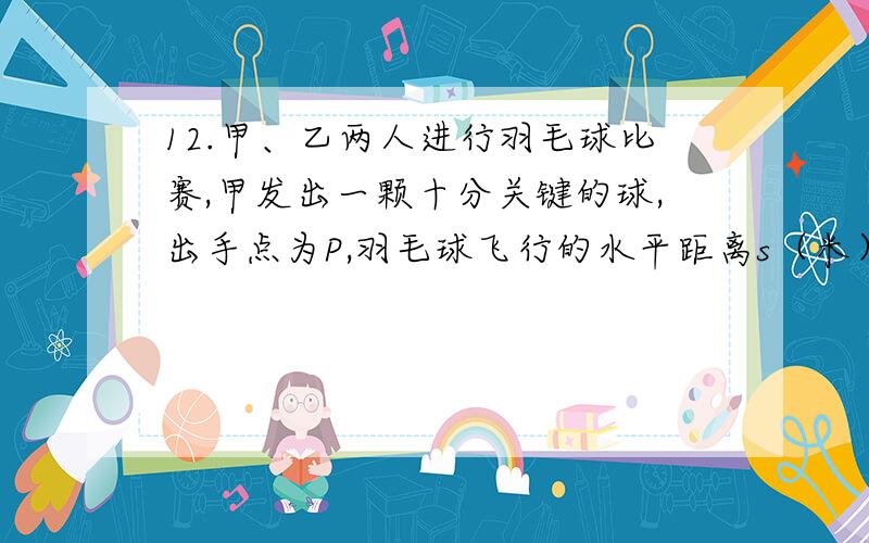 12.甲、乙两人进行羽毛球比赛,甲发出一颗十分关键的球,出手点为P,羽毛球飞行的水平距离s（米）与其距地面高度h（米）之间的关系式为 .如图,已知球网AB距原点5米,乙（用线段CD表示）扣球