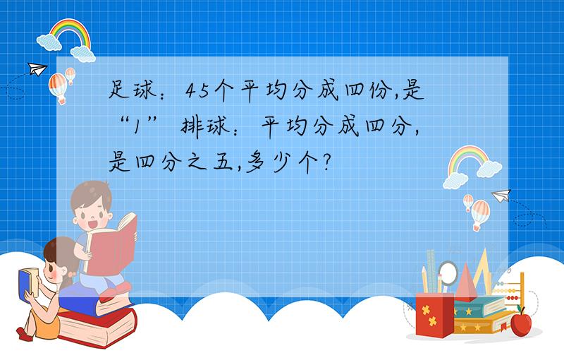 足球：45个平均分成四份,是“1” 排球：平均分成四分,是四分之五,多少个?