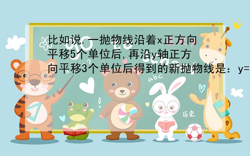 比如说.一抛物线沿着x正方向平移5个单位后,再沿y轴正方向平移3个单位后得到的新抛物线是：y=3（x-2）^2+4 .求原来抛物线的函数关系式.y=3（x+3）^2+1-=-我思维有点乱~如果不对的话请说下解题