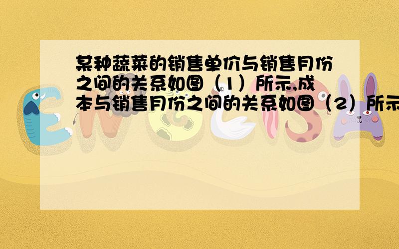 某种蔬菜的销售单价与销售月份之间的关系如图（1）所示,成本与销售月份之间的关系如图（2）所示.哪个月出售这种蔬菜,每千克的收益最大?不要复制的（原创答得好加分）