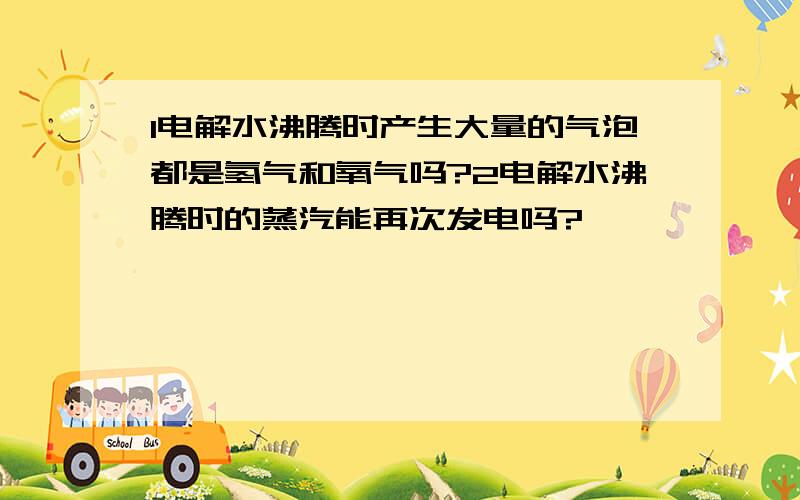 1电解水沸腾时产生大量的气泡都是氢气和氧气吗?2电解水沸腾时的蒸汽能再次发电吗?