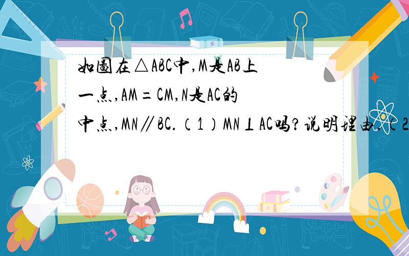 如图在△ABC中,M是AB上一点,AM=CM,N是AC的中点,MN∥BC.（1）MN⊥AC吗?说明理由.（2）△ABC是直角三角形吗?说明理由.（3）MB=MC吗?说明理由