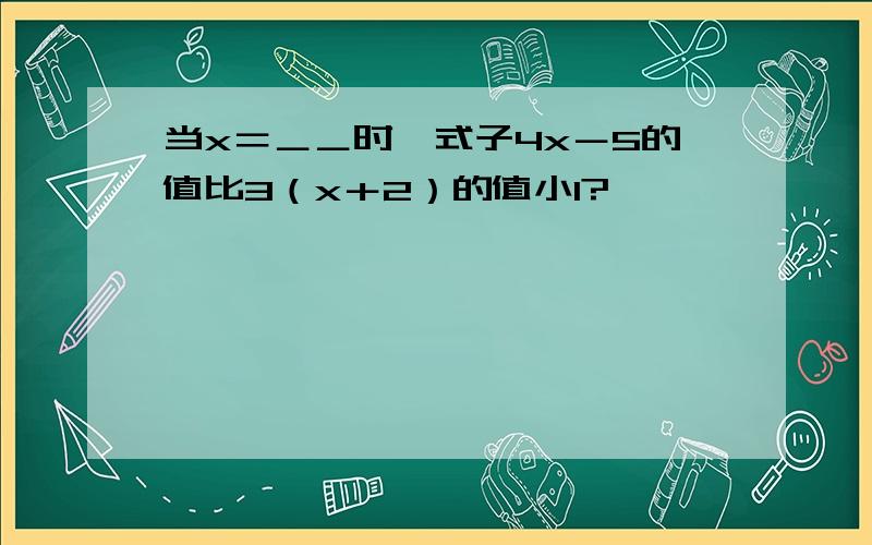 当x＝＿＿时,式子4x－5的值比3（x＋2）的值小1?