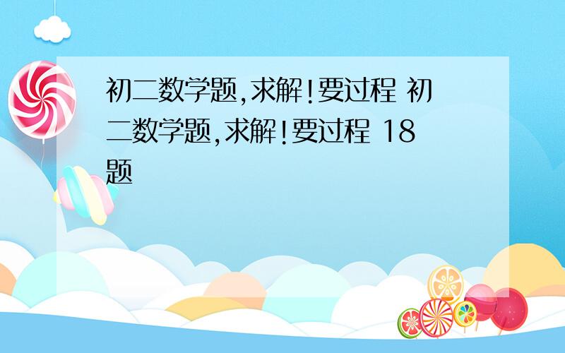 初二数学题,求解!要过程 初二数学题,求解!要过程 18题