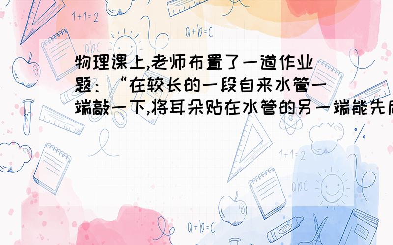 物理课上,老师布置了一道作业题：“在较长的一段自来水管一端敲一下,将耳朵贴在水管的另一端能先后听到3