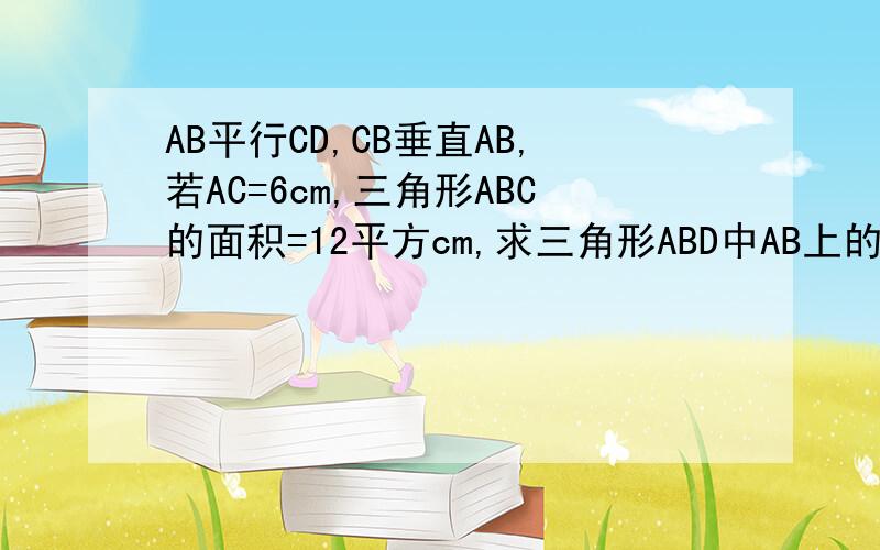 AB平行CD,CB垂直AB,若AC=6cm,三角形ABC的面积=12平方cm,求三角形ABD中AB上的高