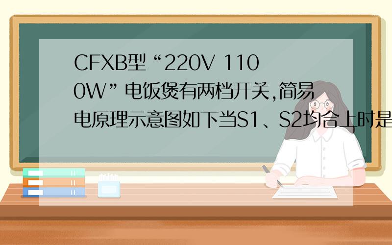 CFXB型“220V 1100W”电饭煲有两档开关,简易电原理示意图如下当S1、S2均合上时是高温烧煮,S2断开时是焖饭、保温,煮饭时,电路的功率为1100W,保温时,电路总功率为22W,求：（1）电饭煲正常煮饭时