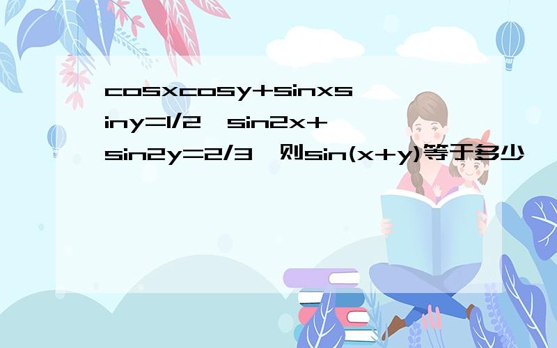 cosxcosy+sinxsiny=1/2,sin2x+sin2y=2/3,则sin(x+y)等于多少