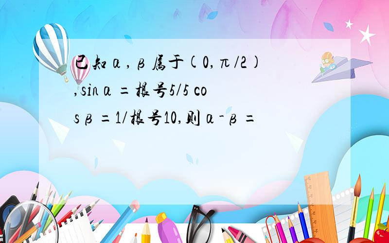 已知α,β属于(0,π/2),sinα=根号5/5 cosβ=1/根号10,则α-β=