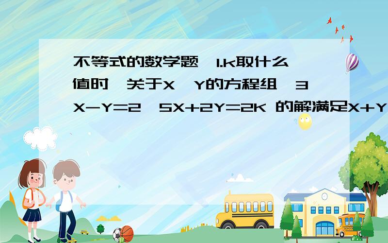 不等式的数学题,1.k取什么值时,关于X,Y的方程组{3X-Y=2,5X+2Y=2K 的解满足X+Y