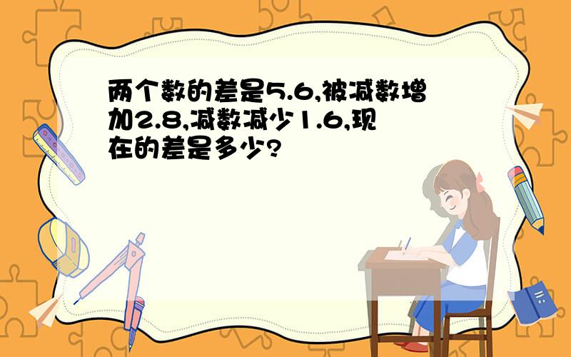 两个数的差是5.6,被减数增加2.8,减数减少1.6,现在的差是多少?