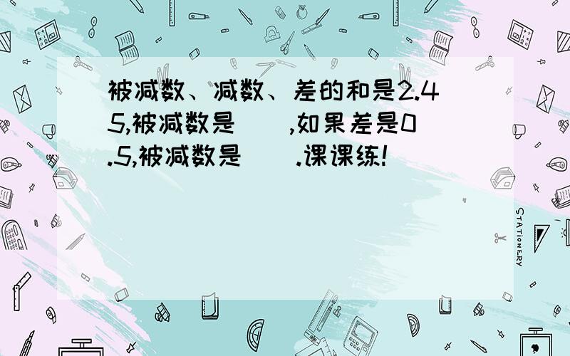 被减数、减数、差的和是2.45,被减数是（）,如果差是0.5,被减数是（）.课课练!