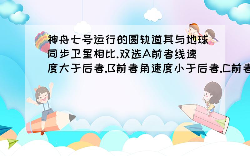 神舟七号运行的圆轨道其与地球同步卫星相比.双选A前者线速度大于后者.B前者角速度小于后者.C前者半径大于后者.D前者向心加速度大于后者.