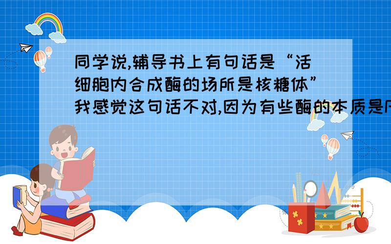 同学说,辅导书上有句话是“活细胞内合成酶的场所是核糖体”我感觉这句话不对,因为有些酶的本质是RNA,那对于本质是RNA的酶是在哪合成的?这些RNA不同于那些经DNA转录形成的RNA,那些RNA在细