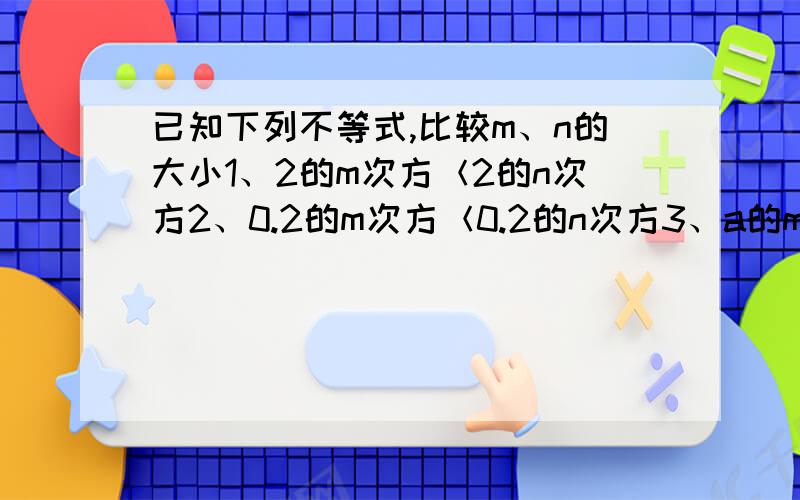 已知下列不等式,比较m、n的大小1、2的m次方＜2的n次方2、0.2的m次方＜0.2的n次方3、a的m次方＜a的n次方（0＜a＜1）4、a的m次方＞a的n次方（a大于1）要理由!