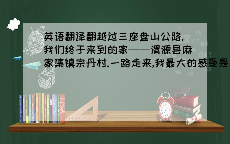 英语翻译翻越过三座盘山公路,我们终于来到的家——渭源县麻家集镇宗丹村.一路走来,我最大的感受是山路的崎岖不平与艰险,而后来得知从麻家集镇要步行40分钟山路才能到她家,更是感慨她