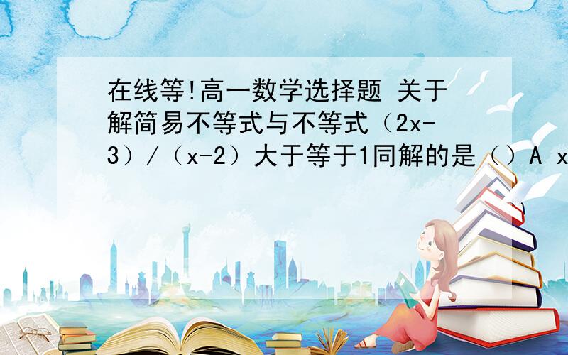 在线等!高一数学选择题 关于解简易不等式与不等式（2x-3）/（x-2）大于等于1同解的是（）A x-1大于等于0B x^2-3x+2大于等于0C lg（x^-3x+2）大于0D （x^3-x^2+2x-1）/（x-2）大于1