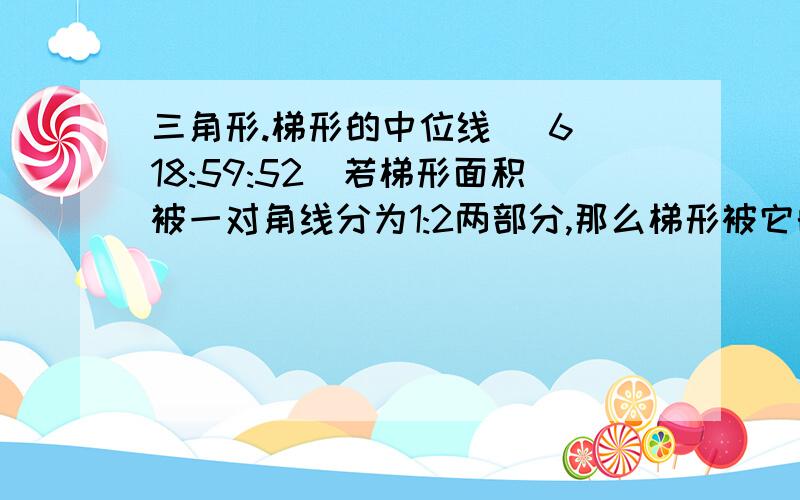 三角形.梯形的中位线 (6 18:59:52)若梯形面积被一对角线分为1:2两部分,那么梯形被它的中位线分成两部分的面积之比为       (        )A.3:4 