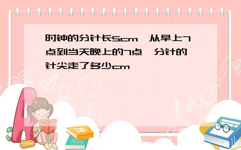 时钟的分针长5cm,从早上7点到当天晚上的7点,分针的 针尖走了多少cm