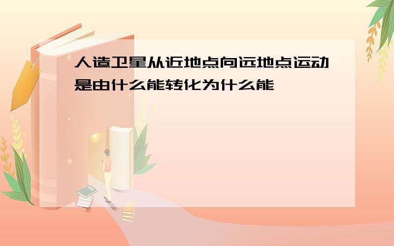 人造卫星从近地点向远地点运动是由什么能转化为什么能