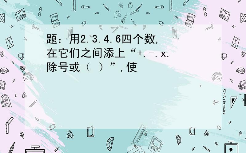 题：用2.3.4.6四个数,在它们之间添上“+.-.x.除号或（ ）”,使