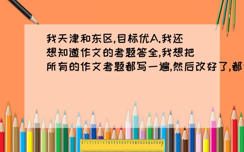 我天津和东区,目标优A.我还想知道作文的考题答全,我想把所有的作文考题都写一遍,然后改好了,都背下来.比如财富啊,诚信啊,父爱母爱啊.这些的,你帮我说出来,要非常非常多的噢.这次月考数