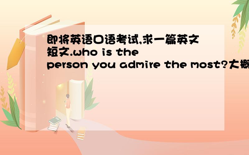 即将英语口语考试,求一篇英文短文.who is the person you admire the most?大概两分钟左右,希望是比较地道的英语,并且不要太简单,人不要太著名