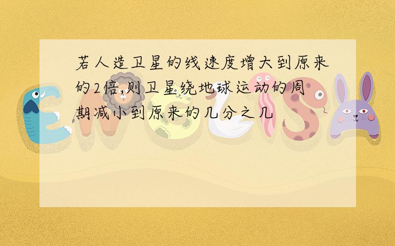 若人造卫星的线速度增大到原来的2倍,则卫星绕地球运动的周期减小到原来的几分之几