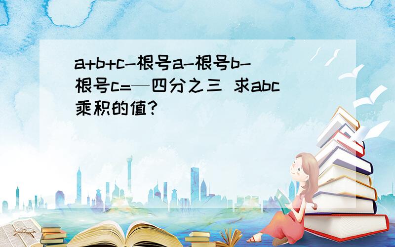 a+b+c-根号a-根号b-根号c=—四分之三 求abc乘积的值?