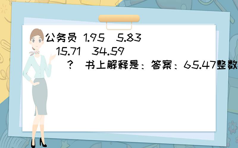 公务员 1.95  5.83  15.71  34.59  （?）书上解释是：答案：65.47整数部分：为三级等差数列,相邻两项的差为4,10,19,(31)再做差得6,9,(12).小数部分为公差是0.12的等差数列.0.95-0.83=0.83-0.71=0.71-0.59=0.12.0.59-