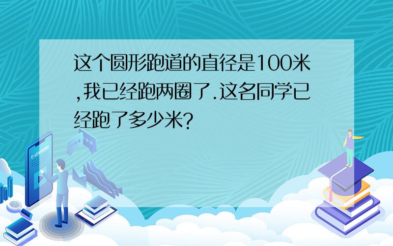 这个圆形跑道的直径是100米,我已经跑两圈了.这名同学已经跑了多少米?