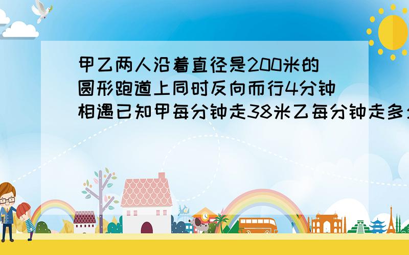 甲乙两人沿着直径是200米的圆形跑道上同时反向而行4分钟相遇已知甲每分钟走38米乙每分钟走多少米今天晚上之前一定要得到答案多谢赏分可以商量